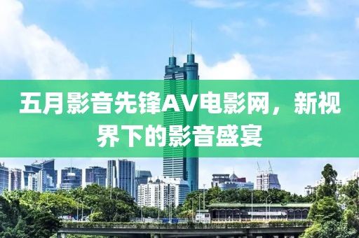 五月影音先锋AV电影网，新视界下的影音盛宴