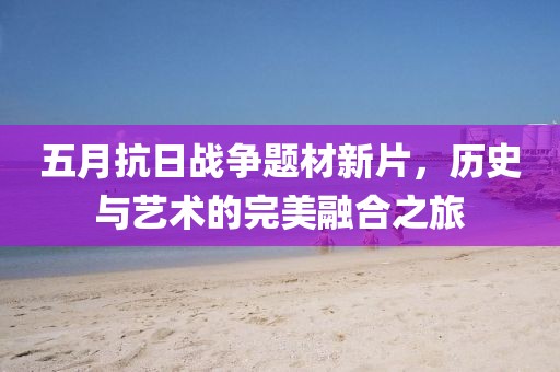 五月抗日战争题材新片，历史与艺术的完美融合之旅