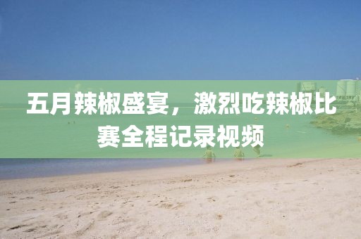 五月辣椒盛宴，激烈吃辣椒比赛全程记录视频