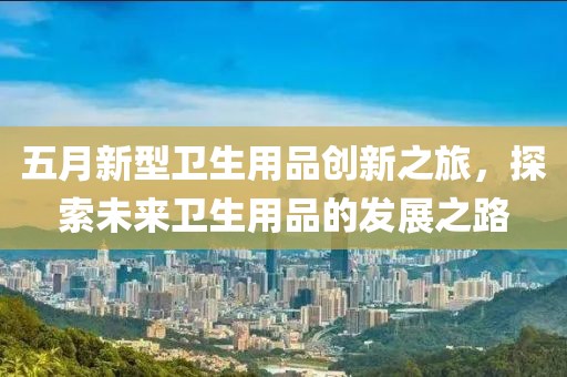 五月新型卫生用品创新之旅，探索未来卫生用品的发展之路