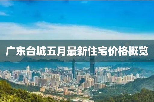广东台城五月最新住宅价格概览