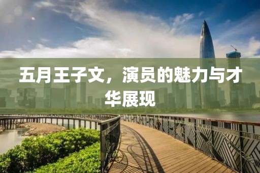 五月王子文，演员的魅力与才华展现