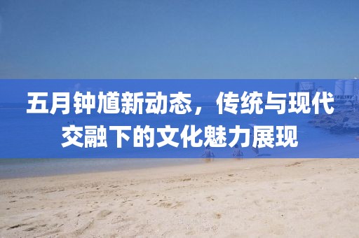 五月钟馗新动态，传统与现代交融下的文化魅力展现