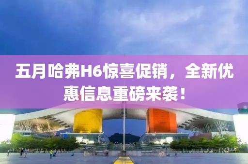 五月哈弗H6惊喜促销，全新优惠信息重磅来袭！