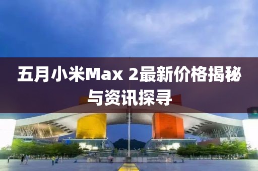 五月小米Max 2最新价格揭秘与资讯探寻