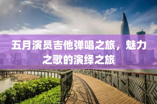 五月演员吉他弹唱之旅，魅力之歌的演绎之旅