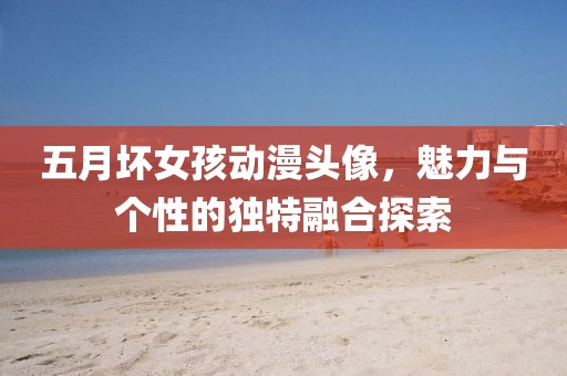 五月坏女孩动漫头像，魅力与个性的独特融合探索