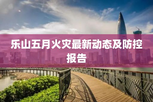 乐山五月火灾最新动态及防控报告