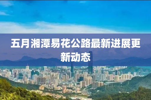 五月湘潭易花公路最新进展更新动态