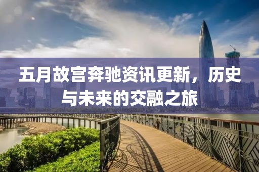 五月故宫奔驰资讯更新，历史与未来的交融之旅