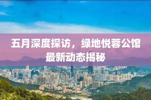 五月深度探访，绿地悦蓉公馆最新动态揭秘
