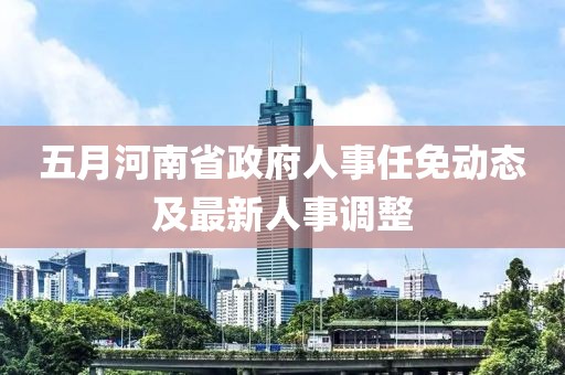 五月河南省政府人事任免动态及最新人事调整