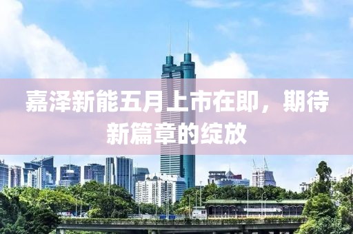 嘉泽新能五月上市在即，期待新篇章的绽放