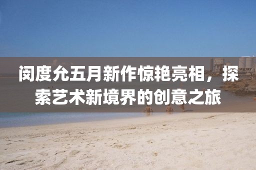 闵度允五月新作惊艳亮相，探索艺术新境界的创意之旅