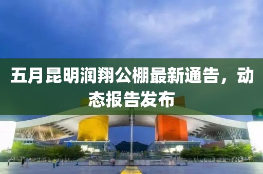 五月昆明润翔公棚最新通告，动态报告发布