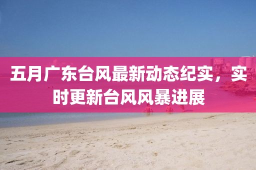 五月广东台风最新动态纪实，实时更新台风风暴进展