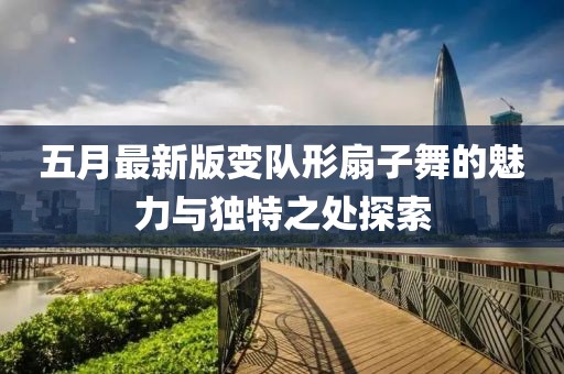 五月最新版变队形扇子舞的魅力与独特之处探索