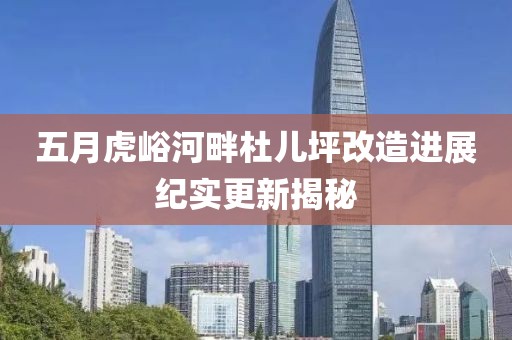 五月虎峪河畔杜儿坪改造进展纪实更新揭秘