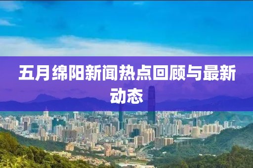 五月绵阳新闻热点回顾与最新动态