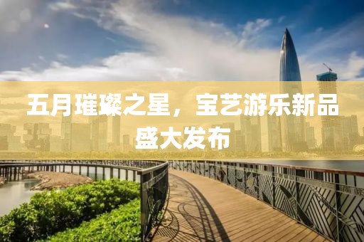 五月璀璨之星，宝艺游乐新品盛大发布