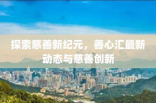 探索慈善新纪元，善心汇最新动态与慈善创新