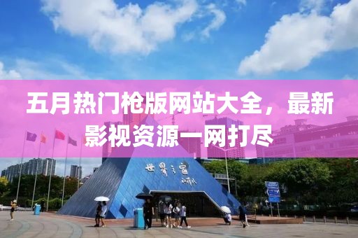五月热门枪版网站大全，最新影视资源一网打尽