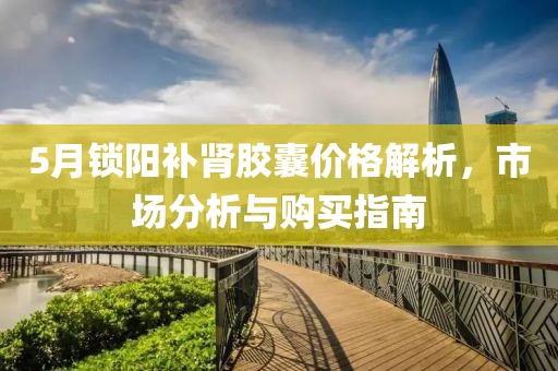 5月锁阳补肾胶囊价格解析，市场分析与购买指南