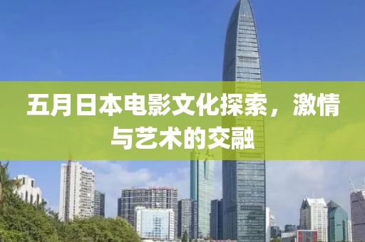 五月日本电影文化探索，激情与艺术的交融
