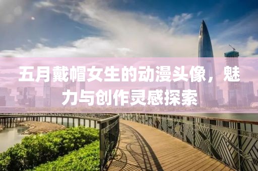 五月戴帽女生的动漫头像，魅力与创作灵感探索