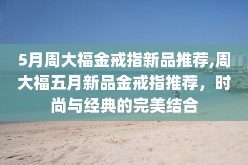 5月周大福金戒指新品推荐,周大福五月新品金戒指推荐，时尚与经典的完美结合