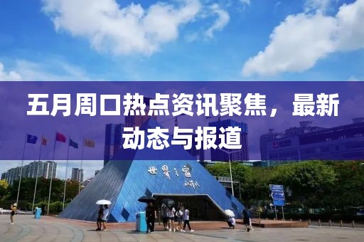 五月周口热点资讯聚焦，最新动态与报道