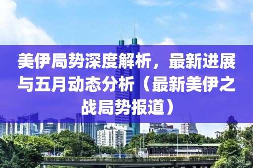 美伊局势深度解析，最新进展与五月动态分析（最新美伊之战局势报道）