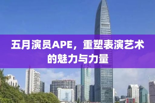五月演员APE，重塑表演艺术的魅力与力量