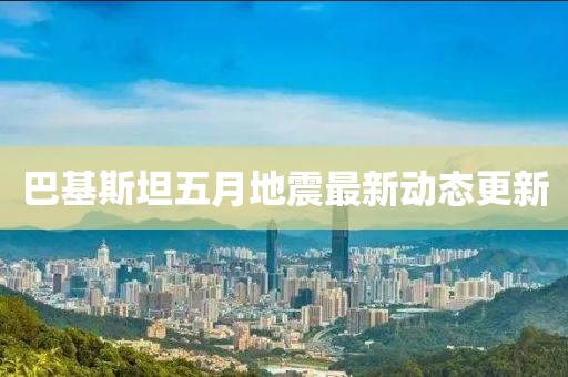 巴基斯坦五月地震最新动态更新