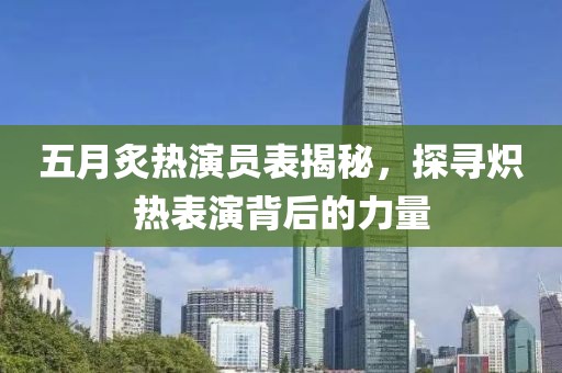 五月炙热演员表揭秘，探寻炽热表演背后的力量