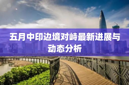 五月中印边境对峙最新进展与动态分析