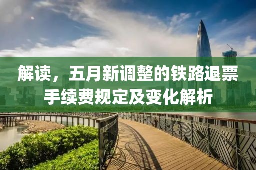解读，五月新调整的铁路退票手续费规定及变化解析