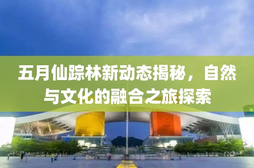 五月仙踪林新动态揭秘，自然与文化的融合之旅探索
