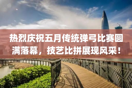 热烈庆祝五月传统弹弓比赛圆满落幕，技艺比拼展现风采！