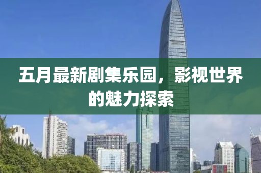 五月最新剧集乐园，影视世界的魅力探索