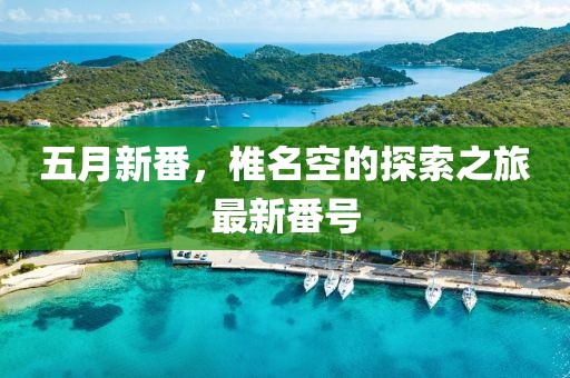 五月新番，椎名空的探索之旅最新番号