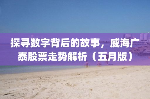 探寻数字背后的故事，威海广泰股票走势解析（五月版）
