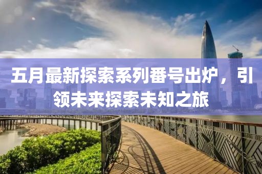 五月最新探索系列番号出炉，引领未来探索未知之旅