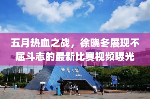 五月热血之战，徐晓冬展现不屈斗志的最新比赛视频曝光