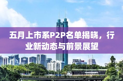 五月上市系P2P名单揭晓，行业新动态与前景展望