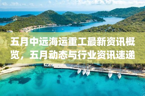 五月中远海运重工最新资讯概览，五月动态与行业资讯速递