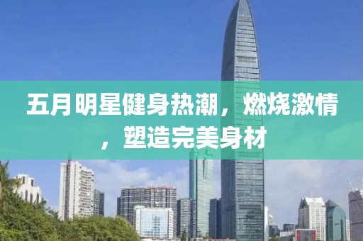 五月明星健身热潮，燃烧激情，塑造完美身材