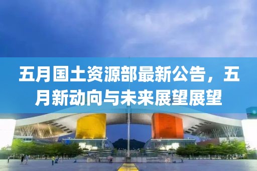 五月国土资源部最新公告，五月新动向与未来展望展望