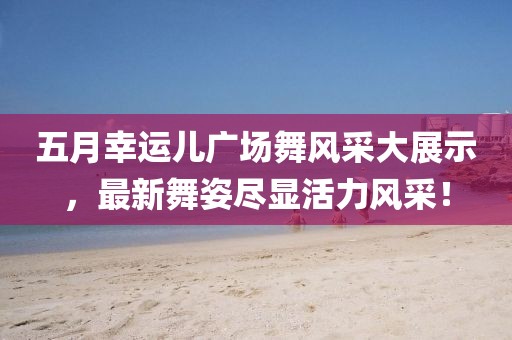 五月幸运儿广场舞风采大展示，最新舞姿尽显活力风采！