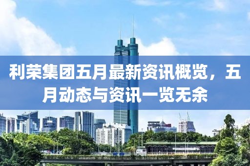 利荣集团五月最新资讯概览，五月动态与资讯一览无余